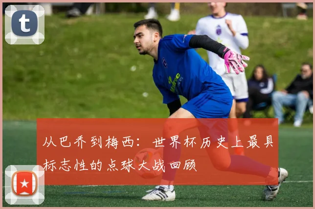 从巴乔到梅西：世界杯历史上最具标志性的点球大战回顾