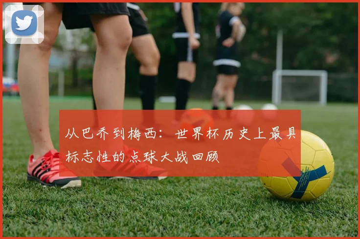 从巴乔到梅西:世界杯历史上最具标志性的点球大战回顾