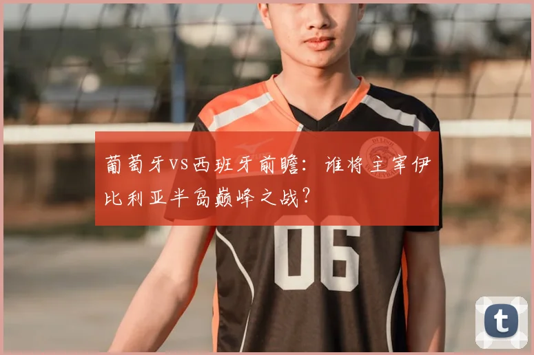 葡萄牙vs西班牙前瞻:谁将主宰伊比利亚半岛巅峰之战?