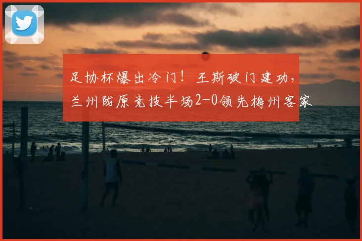 足协杯爆出冷门!王斯破门建功,兰州陇原竞技半场2-0领先梅州客家战报