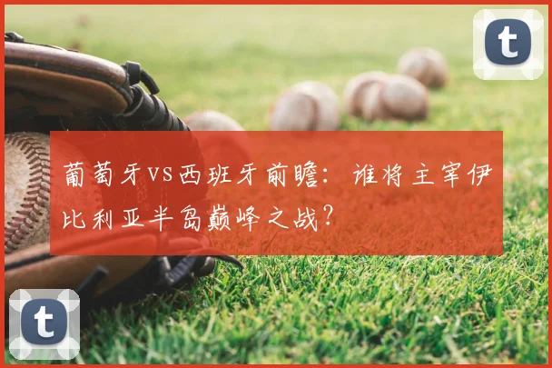 葡萄牙vs西班牙前瞻:谁将主宰伊比利亚半岛巅峰之战?