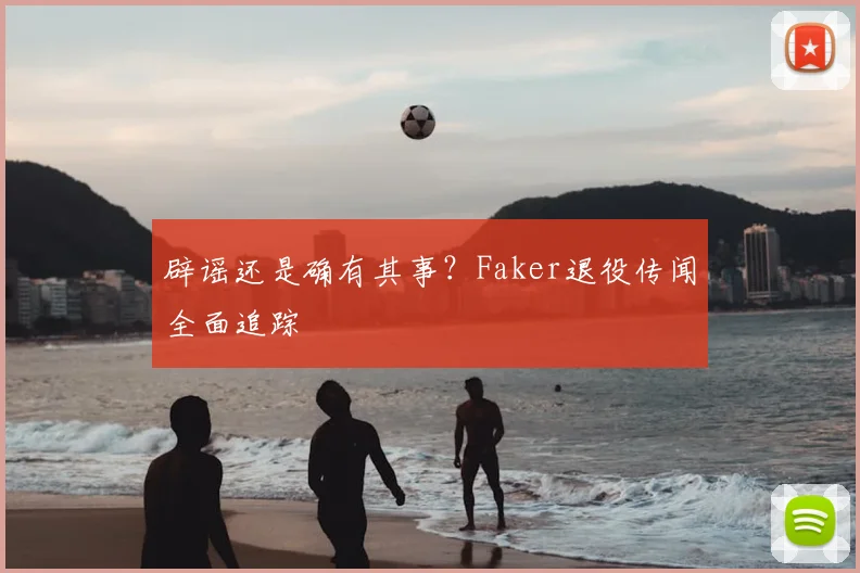 辟谣还是确有其事?Faker退役传闻全面追踪