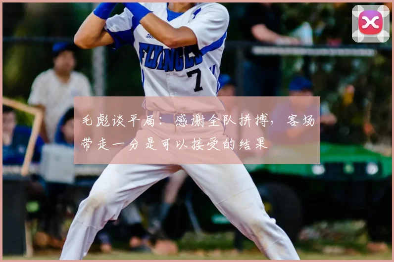 毛彪谈平局:感谢全队拼搏,客场带走一分是可以接受的结果