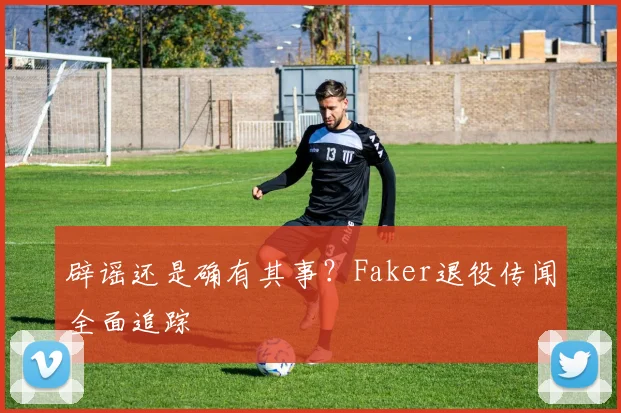 辟谣还是确有其事?Faker退役传闻全面追踪