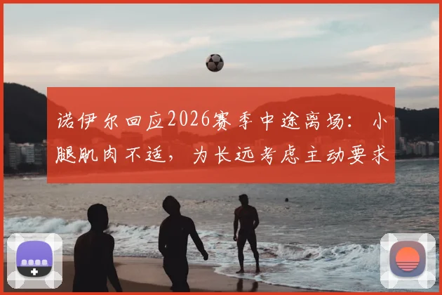 诺伊尔回应2026赛季中途离场：小腿肌肉不适，为长远考虑主动要求换下