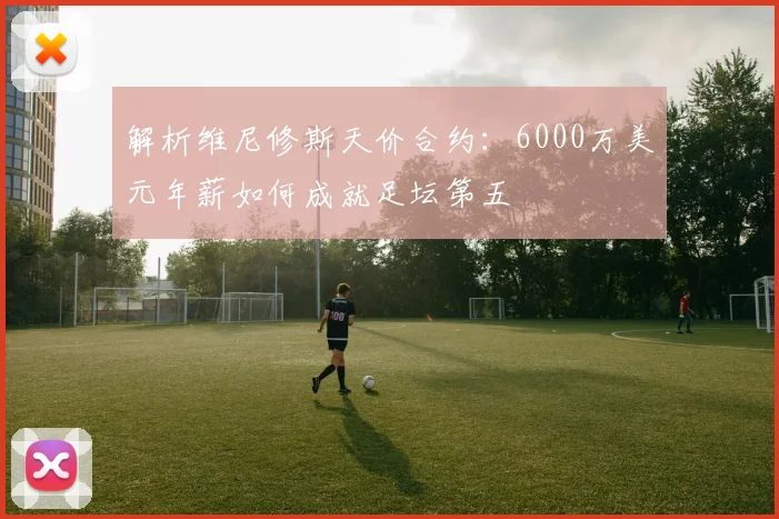解析维尼修斯天价合约：6000万美元年薪如何成就足坛第五