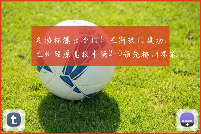 足协杯爆出冷门!王斯破门建功,兰州陇原竞技半场2-0领先梅州客家战报
