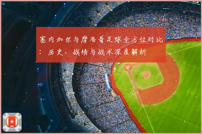 塞内加尔与摩洛哥足球全方位对比:历史、战绩与战术深度解析